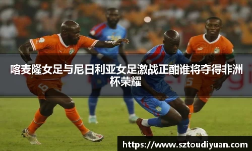 BB贝博艾弗森喀麦隆女足与尼日利亚女足激战正酣谁将夺得非洲杯荣耀