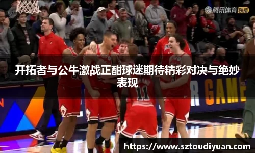 开拓者与公牛激战正酣球迷期待精彩对决与绝妙表现